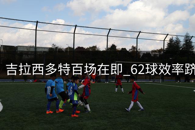 吉拉西多特百场在即 62球效率跻身队史前三
